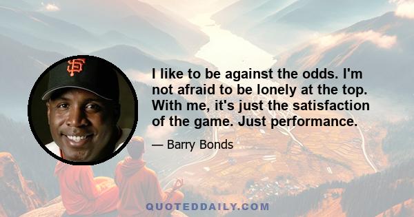 I like to be against the odds. I'm not afraid to be lonely at the top. With me, it's just the satisfaction of the game. Just performance.