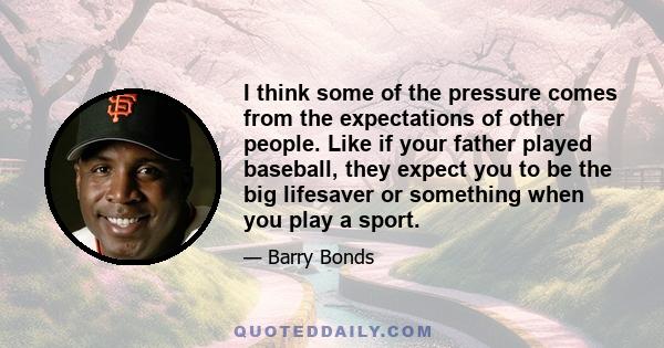 I think some of the pressure comes from the expectations of other people. Like if your father played baseball, they expect you to be the big lifesaver or something when you play a sport.