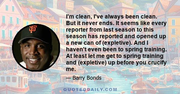 I'm clean, I've always been clean. But it never ends. It seems like every reporter from last season to this season has reported and opened up a new can of (expletive). And I haven't even been to spring training. At