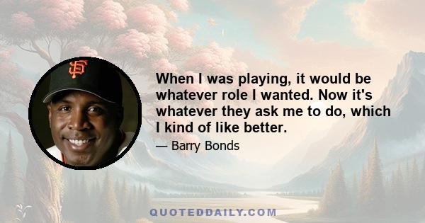 When I was playing, it would be whatever role I wanted. Now it's whatever they ask me to do, which I kind of like better.