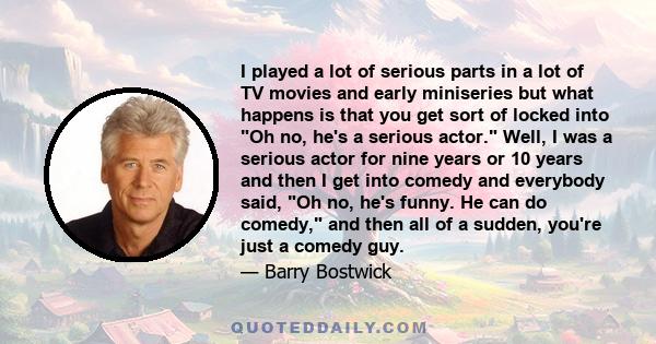 I played a lot of serious parts in a lot of TV movies and early miniseries but what happens is that you get sort of locked into Oh no, he's a serious actor. Well, I was a serious actor for nine years or 10 years and