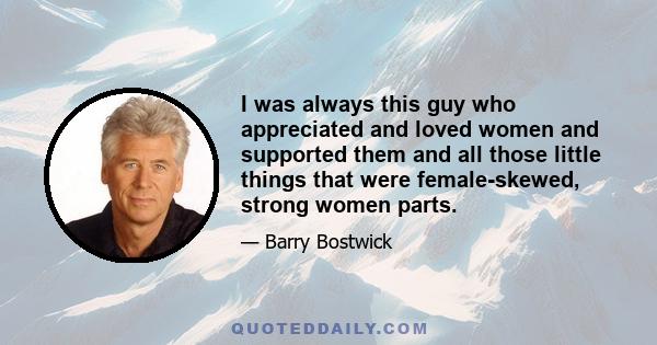 I was always this guy who appreciated and loved women and supported them and all those little things that were female-skewed, strong women parts.