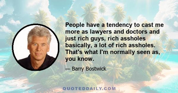 People have a tendency to cast me more as lawyers and doctors and just rich guys, rich assholes basically, a lot of rich assholes. That's what I'm normally seen as, you know.