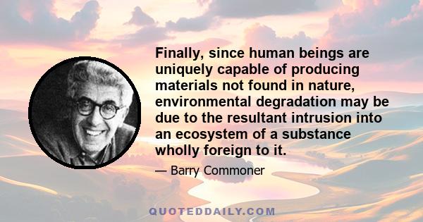 Finally, since human beings are uniquely capable of producing materials not found in nature, environmental degradation may be due to the resultant intrusion into an ecosystem of a substance wholly foreign to it.