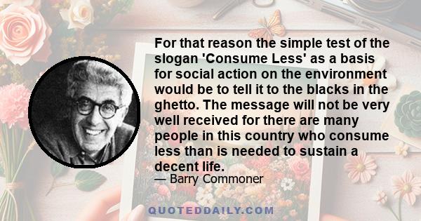 For that reason the simple test of the slogan 'Consume Less' as a basis for social action on the environment would be to tell it to the blacks in the ghetto. The message will not be very well received for there are many 