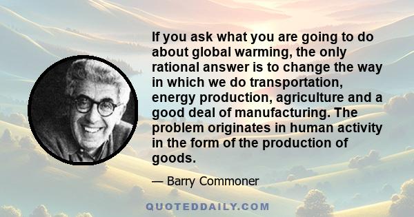 If you ask what you are going to do about global warming, the only rational answer is to change the way in which we do transportation, energy production, agriculture and a good deal of manufacturing. The problem