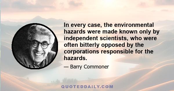 In every case, the environmental hazards were made known only by independent scientists, who were often bitterly opposed by the corporations responsible for the hazards.