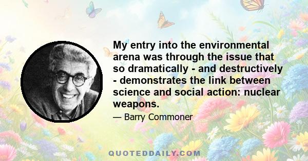 My entry into the environmental arena was through the issue that so dramatically - and destructively - demonstrates the link between science and social action: nuclear weapons.