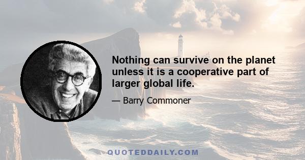 Nothing can survive on the planet unless it is a cooperative part of larger global life.