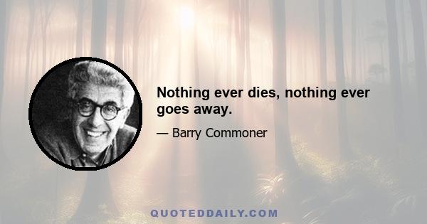 Nothing ever dies, nothing ever goes away.