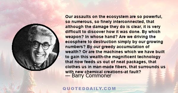 Our assaults on the ecosystem are so powerful, so numerous, so finely interconnected, that although the damage they do is clear, it is very difficult to discover how it was done. By which weapon? In whose hand? Are we