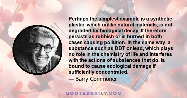 Perhaps the simplest example is a synthetic plastic, which unlike natural materials, is not degraded by biological decay. It therefore persists as rubbish or is burned-in both cases causing pollution. In the same way, a 