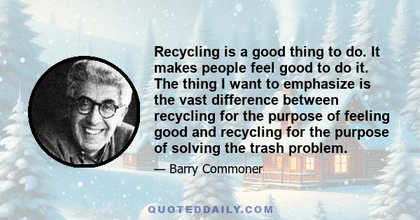 Recycling is a good thing to do. It makes people feel good to do it. The thing I want to emphasize is the vast difference between recycling for the purpose of feeling good and recycling for the purpose of solving the