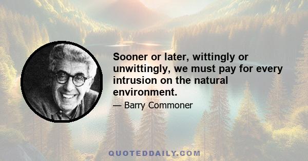 Sooner or later, wittingly or unwittingly, we must pay for every intrusion on the natural environment.