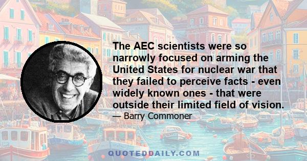 The AEC scientists were so narrowly focused on arming the United States for nuclear war that they failed to perceive facts - even widely known ones - that were outside their limited field of vision.