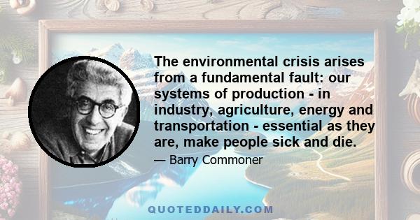 The environmental crisis arises from a fundamental fault: our systems of production - in industry, agriculture, energy and transportation - essential as they are, make people sick and die.