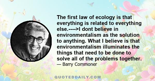 The first law of ecology is that everything is related to everything else.---->I dont believe in environmentalism as the solution to anything. What I believe is that environmentalism illuminates the things that need to