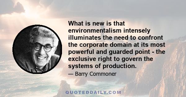 What is new is that environmentalism intensely illuminates the need to confront the corporate domain at its most powerful and guarded point - the exclusive right to govern the systems of production.