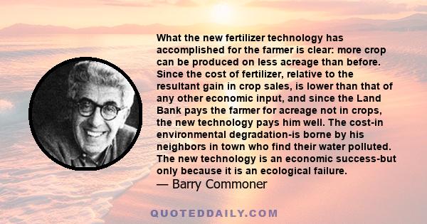 What the new fertilizer technology has accomplished for the farmer is clear: more crop can be produced on less acreage than before. Since the cost of fertilizer, relative to the resultant gain in crop sales, is lower