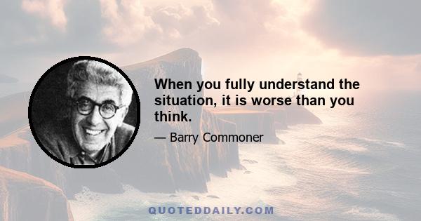 When you fully understand the situation, it is worse than you think.