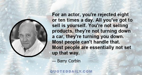 For an actor, you're rejected eight or ten times a day. All you've got to sell is yourself. You're not selling products, they're not turning down a car, they're turning you down. Most people can't handle that. Most