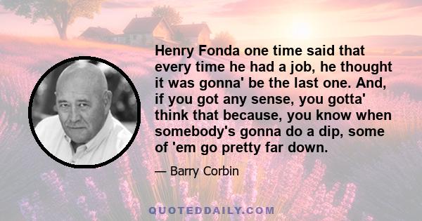 Henry Fonda one time said that every time he had a job, he thought it was gonna' be the last one. And, if you got any sense, you gotta' think that because, you know when somebody's gonna do a dip, some of 'em go pretty