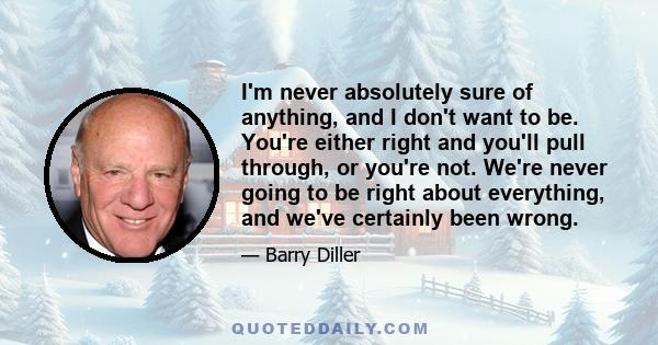 I'm never absolutely sure of anything, and I don't want to be. You're either right and you'll pull through, or you're not. We're never going to be right about everything, and we've certainly been wrong.