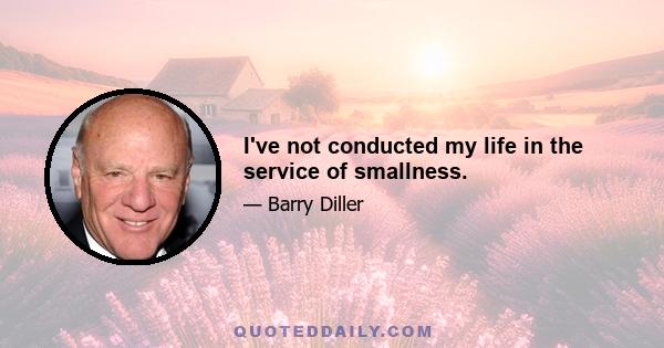 I've not conducted my life in the service of smallness.