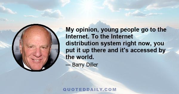 My opinion, young people go to the Internet. To the Internet distribution system right now, you put it up there and it's accessed by the world.