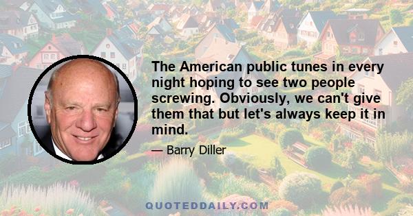 The American public tunes in every night hoping to see two people screwing. Obviously, we can't give them that but let's always keep it in mind.