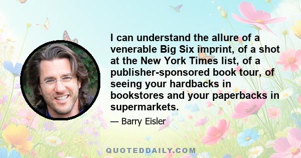 I can understand the allure of a venerable Big Six imprint, of a shot at the New York Times list, of a publisher-sponsored book tour, of seeing your hardbacks in bookstores and your paperbacks in supermarkets.