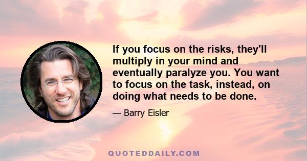 If you focus on the risks, they'll multiply in your mind and eventually paralyze you. You want to focus on the task, instead, on doing what needs to be done.