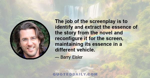 The job of the screenplay is to identify and extract the essence of the story from the novel and reconfigure it for the screen, maintaining its essence in a different vehicle.