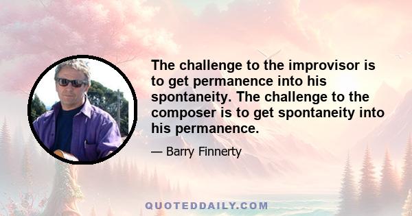 The challenge to the improvisor is to get permanence into his spontaneity. The challenge to the composer is to get spontaneity into his permanence.