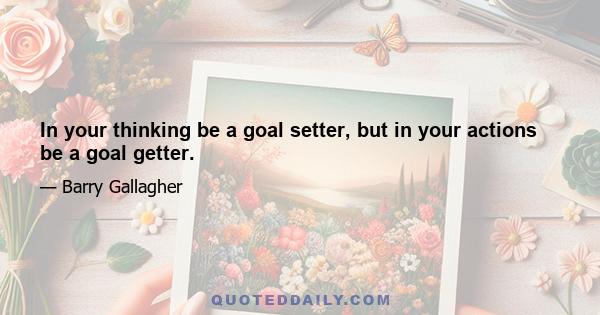 In your thinking be a goal setter, but in your actions be a goal getter.