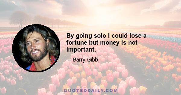 By going solo I could lose a fortune but money is not important.