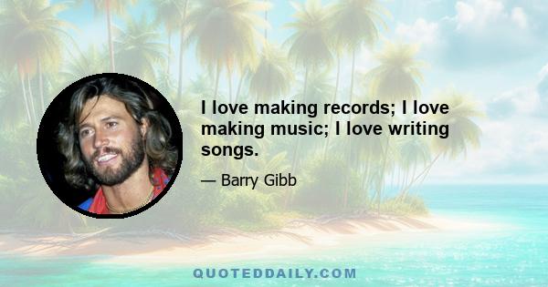 I love making records; I love making music; I love writing songs.