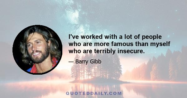 I've worked with a lot of people who are more famous than myself who are terribly insecure.