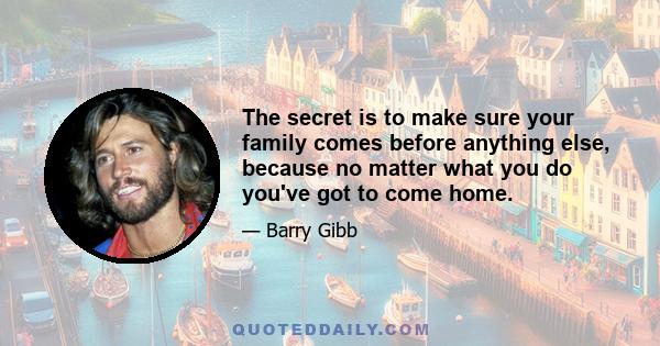 The secret is to make sure your family comes before anything else, because no matter what you do you've got to come home.