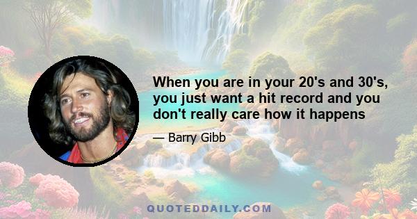 When you are in your 20's and 30's, you just want a hit record and you don't really care how it happens