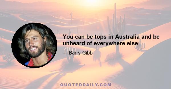 You can be tops in Australia and be unheard of everywhere else