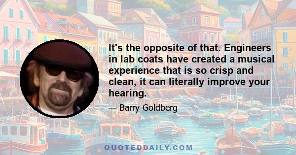 It's the opposite of that. Engineers in lab coats have created a musical experience that is so crisp and clean, it can literally improve your hearing.
