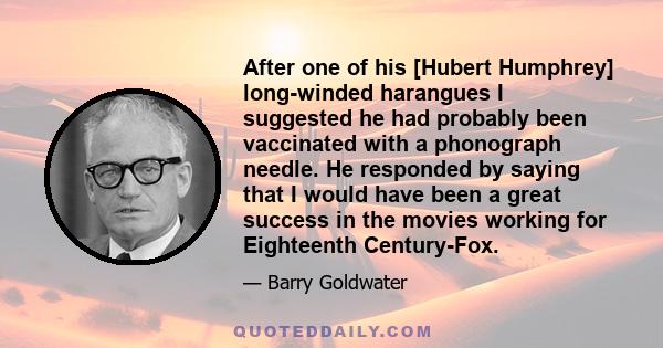 After one of his [Hubert Humphrey] long-winded harangues I suggested he had probably been vaccinated with a phonograph needle. He responded by saying that I would have been a great success in the movies working for