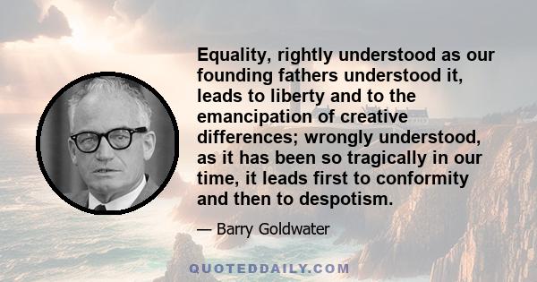 Equality, rightly understood as our founding fathers understood it, leads to liberty and to the emancipation of creative differences; wrongly understood, as it has been so tragically in our time, it leads first to