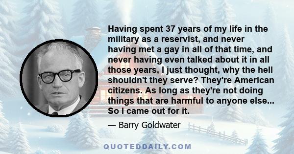 Having spent 37 years of my life in the military as a reservist, and never having met a gay in all of that time, and never having even talked about it in all those years, I just thought, why the hell shouldn't they