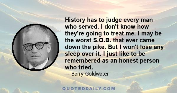 History has to judge every man who served. I don't know how they're going to treat me. I may be the worst S.O.B. that ever came down the pike. But I won't lose any sleep over it. I just like to be remembered as an