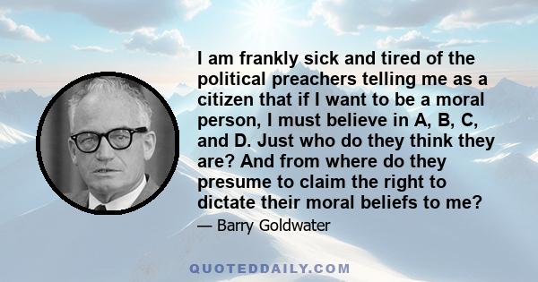 I am frankly sick and tired of the political preachers telling me as a citizen that if I want to be a moral person, I must believe in A, B, C, and D. Just who do they think they are? And from where do they presume to