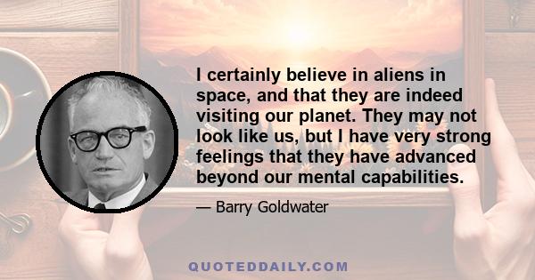 I certainly believe in aliens in space, and that they are indeed visiting our planet. They may not look like us, but I have very strong feelings that they have advanced beyond our mental capabilities.