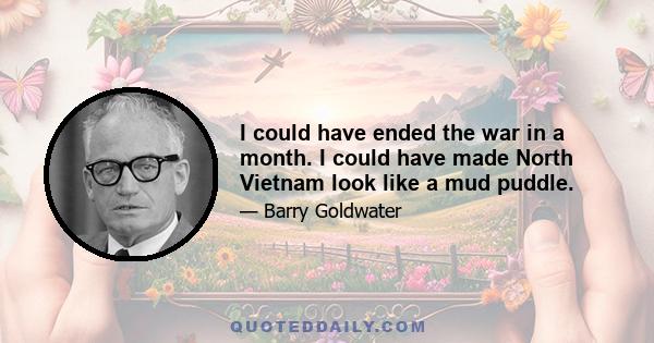 I could have ended the war in a month. I could have made North Vietnam look like a mud puddle.