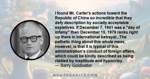 I found Mr. Carter's actions toward the Republic of China so incredible that they defy description by socially acceptable expletives. If December 7, 1941 was a day of infamy then December 15, 1978 ranks right up there